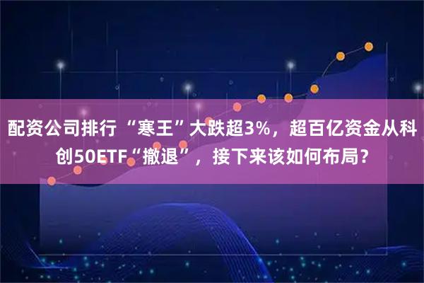 配资公司排行 “寒王”大跌超3%，超百亿资金从科创50ETF“撤退”，接下来该如何布局？