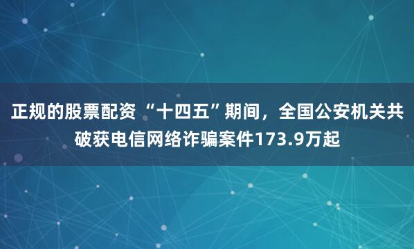 正规的股票配资 “十四五”期间，全国公安机关共破获电信网络诈骗案件173.9万起