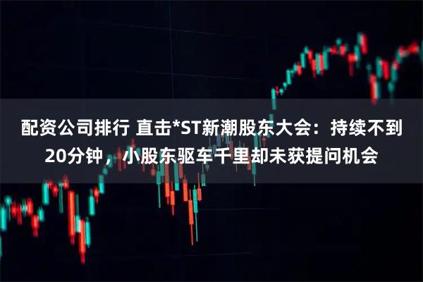 配资公司排行 直击*ST新潮股东大会：持续不到20分钟，小股东驱车千里却未获提问机会
