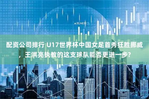 配资公司排行 U17世界杯中国女足首秀狂胜挪威，王洪亮执教的这支球队能否更进一步?