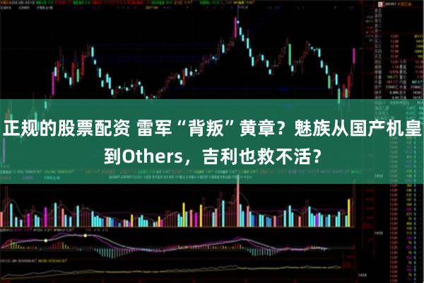 正规的股票配资 雷军“背叛”黄章？魅族从国产机皇到Others，吉利也救不活？