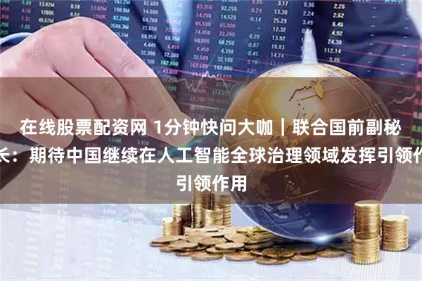在线股票配资网 1分钟快问大咖｜联合国前副秘书长：期待中国继续在人工智能全球治理领域发挥引领作用