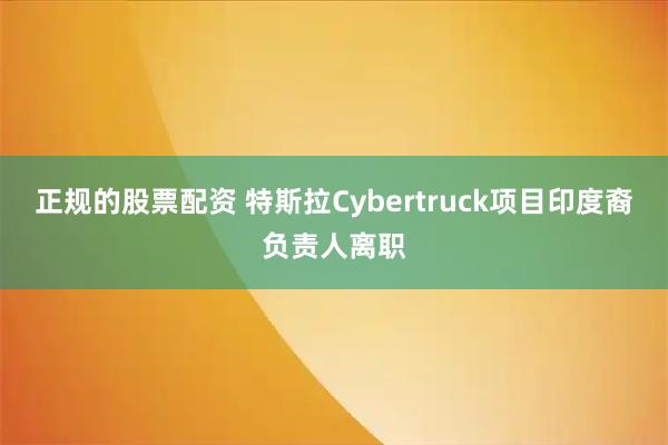 正规的股票配资 特斯拉Cybertruck项目印度裔负责人离职