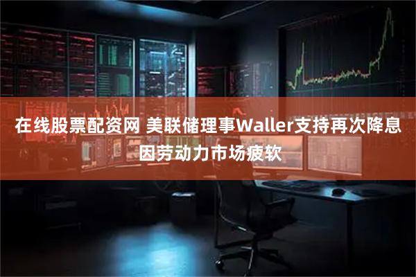 在线股票配资网 美联储理事Waller支持再次降息 因劳动力市场疲软