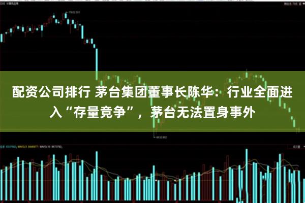 配资公司排行 茅台集团董事长陈华：行业全面进入“存量竞争”，茅台无法置身事外