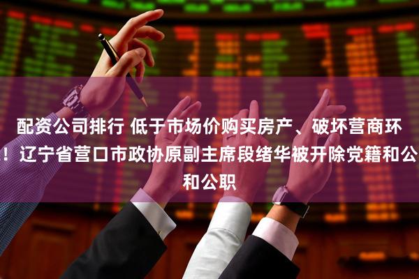 配资公司排行 低于市场价购买房产、破坏营商环境！辽宁省营口市政协原副主席段绪华被开除党籍和公职