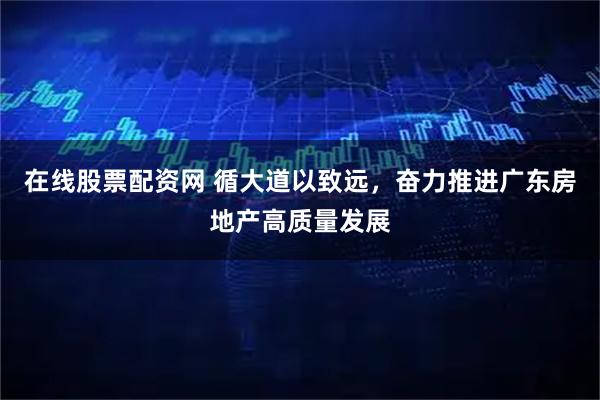 在线股票配资网 循大道以致远，奋力推进广东房地产高质量发展