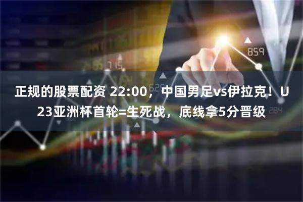 正规的股票配资 22:00，中国男足vs伊拉克！U23亚洲杯首轮=生死战，底线拿5分晋级