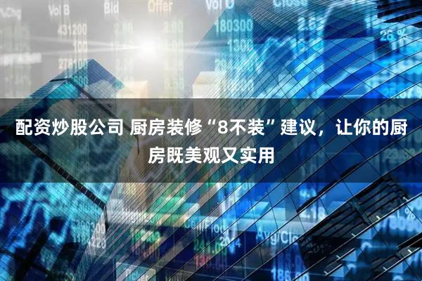 配资炒股公司 厨房装修“8不装”建议,让你的厨房既美观又实用