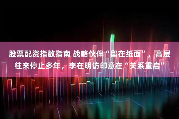 股票配资指数指南 战略伙伴“留在纸面”，高层往来停止多年，李在明访印意在“关系重启”