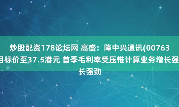 炒股配资178论坛网 高盛：降中兴通讯(00763)目标价至37.5港元 首季毛利率受压惟计算业务增长强劲
