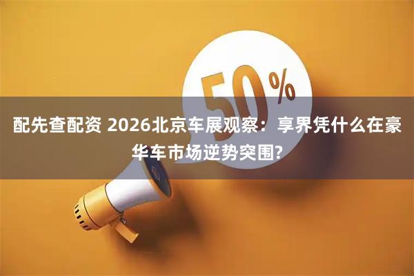 配先查配资 2026北京车展观察：享界凭什么在豪华车市场逆势突围?