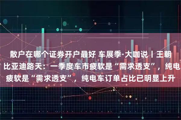 散户在哪个证券开户最好 车展季·大咖说丨王朝网最高端系列车型发布 比亚迪路天：一季度车市疲软是“需求透支”，纯电车订单占比已明显上升