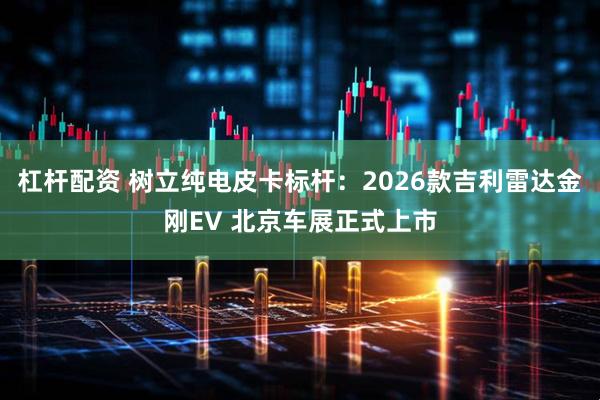 杠杆配资 树立纯电皮卡标杆：2026款吉利雷达金刚EV 北京车展正式上市