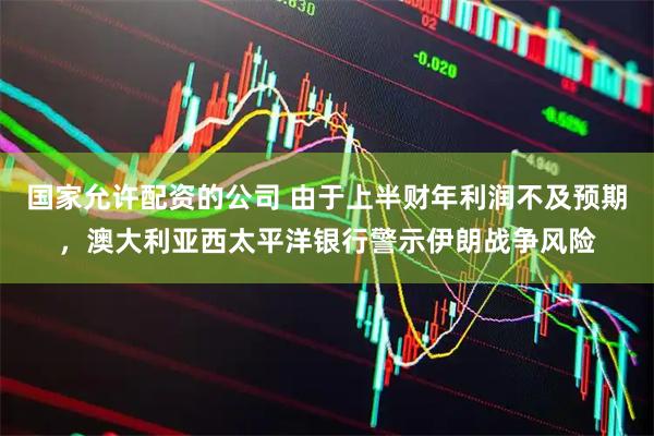 国家允许配资的公司 由于上半财年利润不及预期，澳大利亚西太平洋银行警示伊朗战争风险