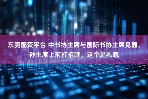 东莞配资平台 中书协主席与国际书协主席见面，孙主席上前打招呼，这个是礼貌
