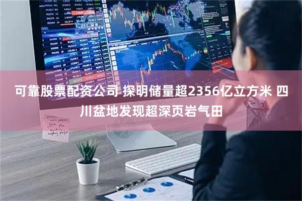 可靠股票配资公司 探明储量超2356亿立方米 四川盆地发现超深页岩气田