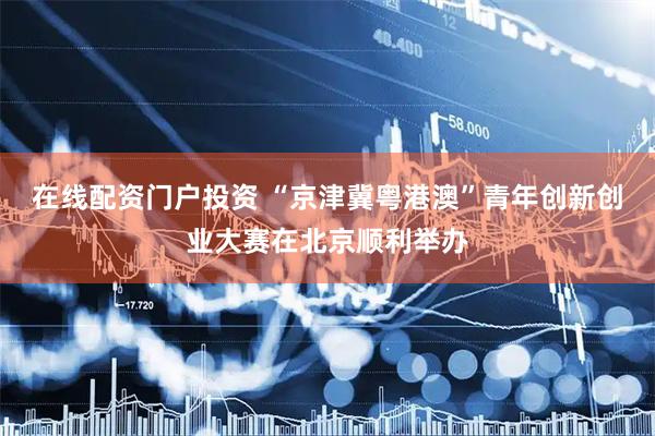 在线配资门户投资 “京津冀粤港澳”青年创新创业大赛在北京顺利举办
