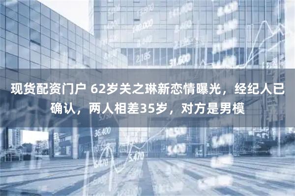 现货配资门户 62岁关之琳新恋情曝光，经纪人已确认，两人相差35岁，对方是男模
