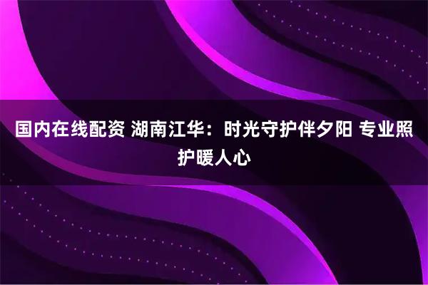 国内在线配资 湖南江华：时光守护伴夕阳 专业照护暖人心