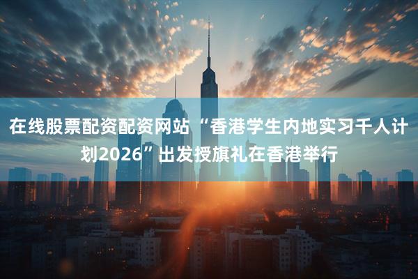 在线股票配资配资网站 “香港学生内地实习千人计划2026”出发授旗礼在香港举行