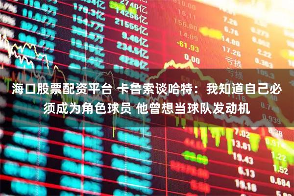 海口股票配资平台 卡鲁索谈哈特：我知道自己必须成为角色球员 他曾想当球队发动机