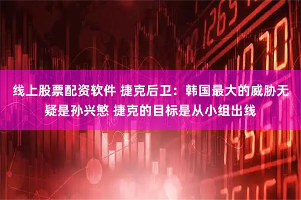 线上股票配资软件 捷克后卫：韩国最大的威胁无疑是孙兴慜 捷克的目标是从小组出线