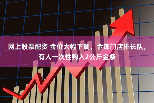 网上股票配资 金价大幅下调，金饰门店排长队，有人一次性购入2公斤金条