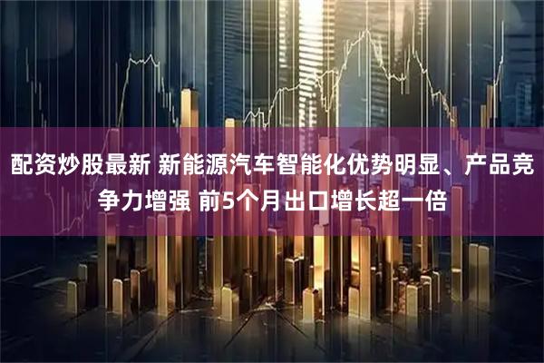 配资炒股最新 新能源汽车智能化优势明显、产品竞争力增强 前5个月出口增长超一倍