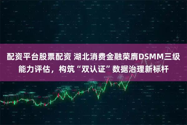 配资平台股票配资 湖北消费金融荣膺DSMM三级能力评估,构筑“双认证”数据治理新标杆