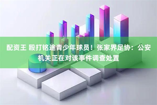 配资王 殴打铭途青少年球员！张家界足协：公安机关正在对该事件调查处置