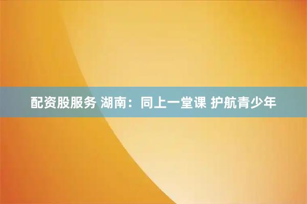 配资股服务 湖南：同上一堂课 护航青少年