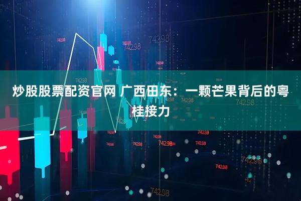 炒股股票配资官网 广西田东：一颗芒果背后的粤桂接力