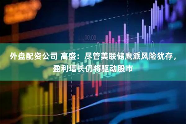 外盘配资公司 高盛：尽管美联储鹰派风险犹存，盈利增长仍将驱动股市