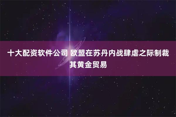 十大配资软件公司 欧盟在苏丹内战肆虐之际制裁其黄金贸易
