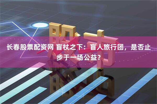 长春股票配资网 盲杖之下：盲人旅行团，是否止步于一场公益？