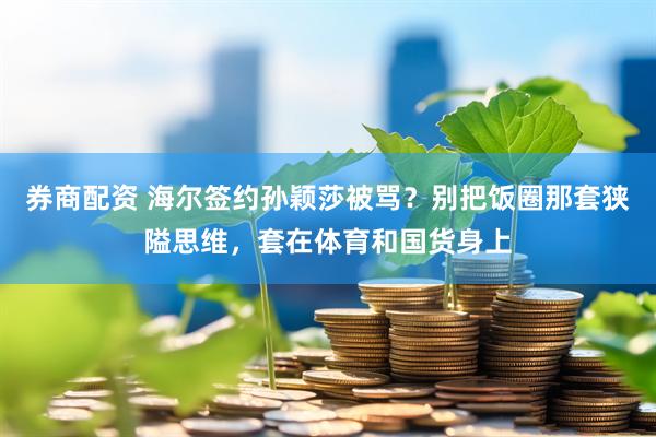 券商配资 海尔签约孙颖莎被骂？别把饭圈那套狭隘思维，套在体育和国货身上